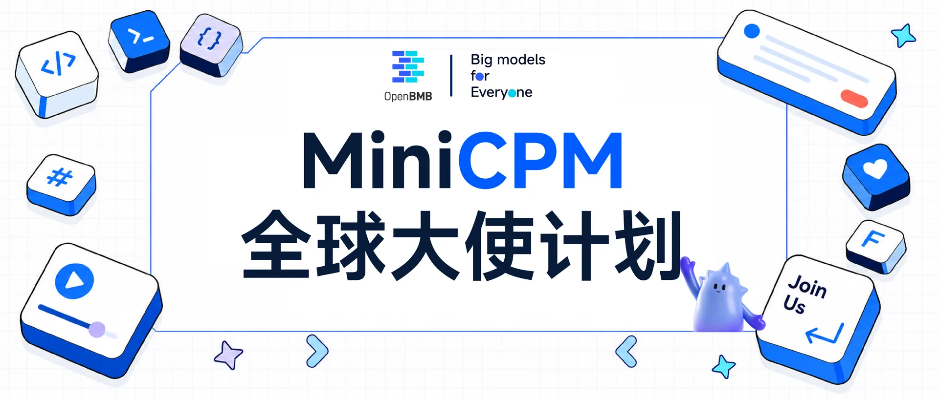 这张图片是MiniCPM全球大使计划的宣传图,整体以蓝白为主色调,图中醒目展示了“MiniCPM 全球大使计划”的核心名称,左上角带有“OpenBMB”标识及“Big models for Everyone”的标语。画面边缘搭配了各类代表技术、内容创作的元素,如代码符号、播放按钮、消息框、爱心按钮等,右下角还有卡通精灵形象和带有“Join Us”字样的引导按钮,呼应了计划面向开源贡献者、开发者等群体招募的属性,为该计划的招募宣传内容做了视觉呈现。